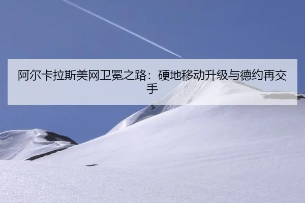 阿尔卡拉斯美网卫冕之路：硬地移动升级与德约再交手