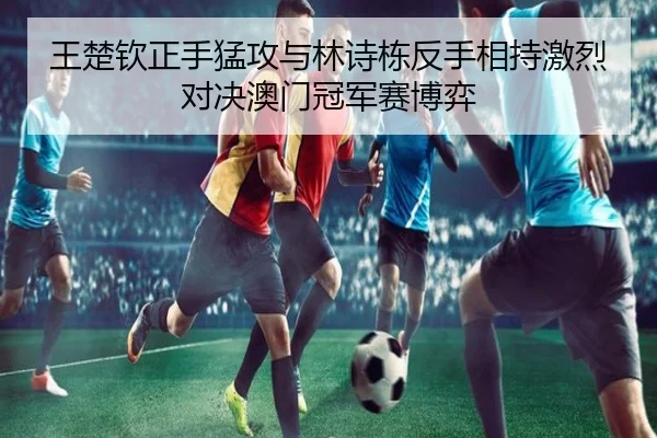王楚钦正手猛攻与林诗栋反手相持激烈对决澳门冠军赛博弈