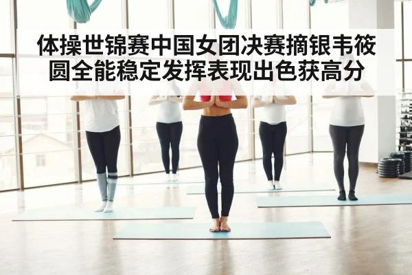 体操世锦赛中国女团决赛摘银韦筱圆全能稳定发挥表现出色获高分