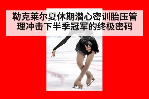 勒克莱尔夏休期潜心密训胎压管理冲击下半季冠军的终极密码